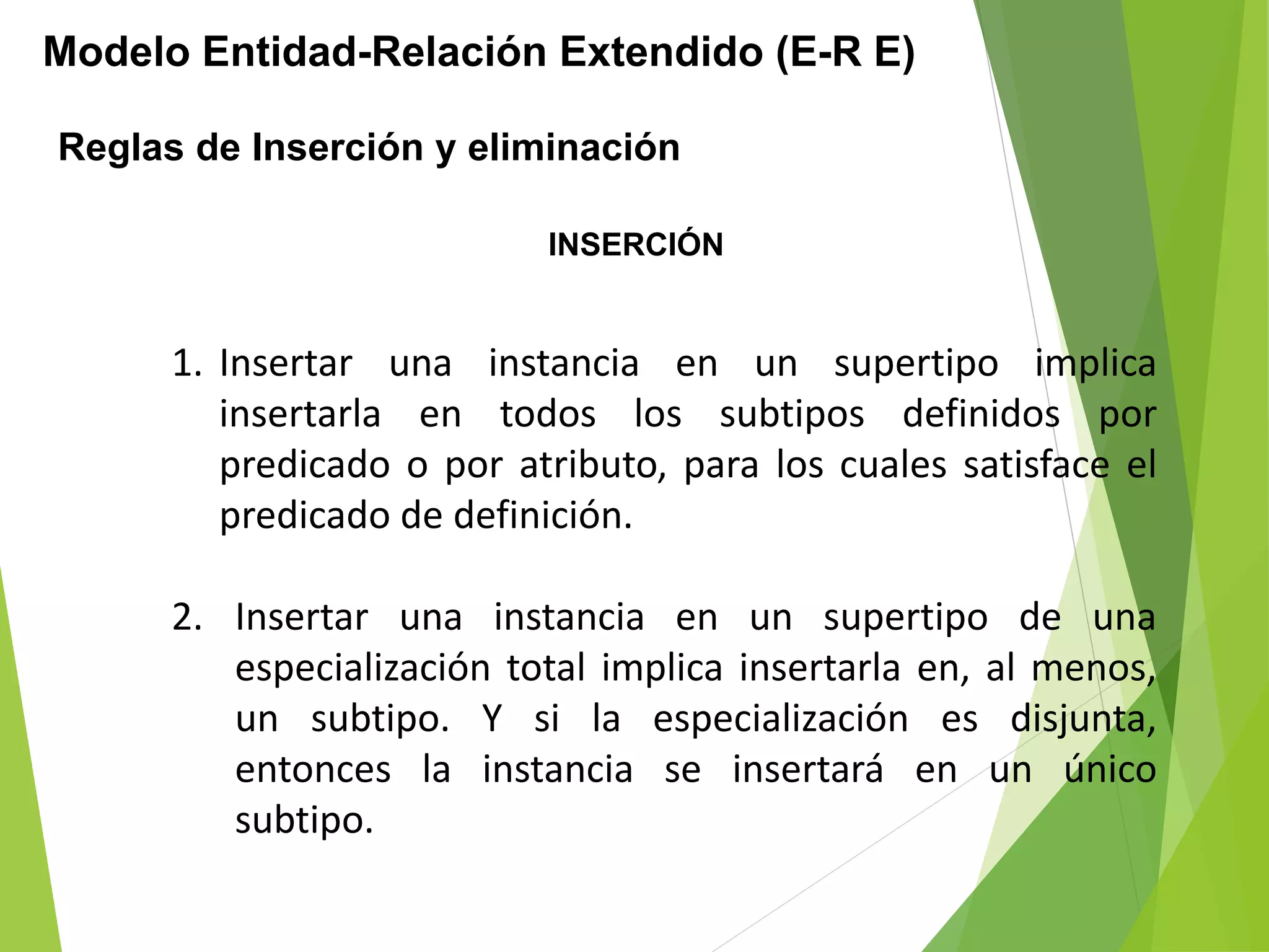 Modelo Entidad-Relación Extendido (E-R E)
Reglas de Inserción y eliminación
1. Insertar una instancia en un supertipo implica
insertarla en todos los subtipos definidos por
predicado o por atributo, para los cuales satisface el
predicado de definición.
2. Insertar una instancia en un supertipo de una
especialización total implica insertarla en, al menos,
un subtipo. Y si la especialización es disjunta,
entonces la instancia se insertará en un único
subtipo.
INSERCIÓN
 