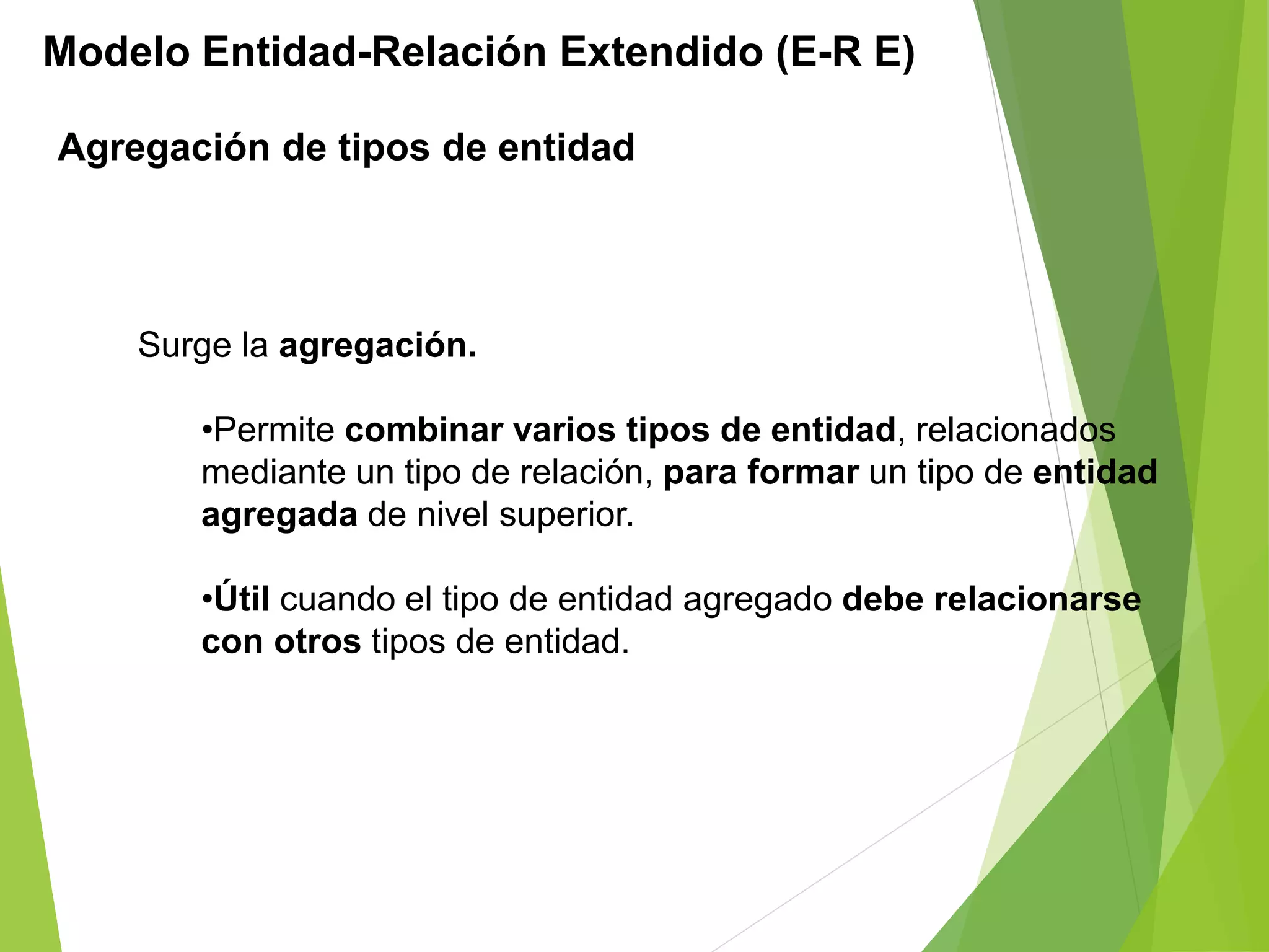 Modelo Entidad-Relación Extendido (E-R E)
Agregación de tipos de entidad
Surge la agregación.
•Permite combinar varios tipos de entidad, relacionados
mediante un tipo de relación, para formar un tipo de entidad
agregada de nivel superior.
•Útil cuando el tipo de entidad agregado debe relacionarse
con otros tipos de entidad.
 
