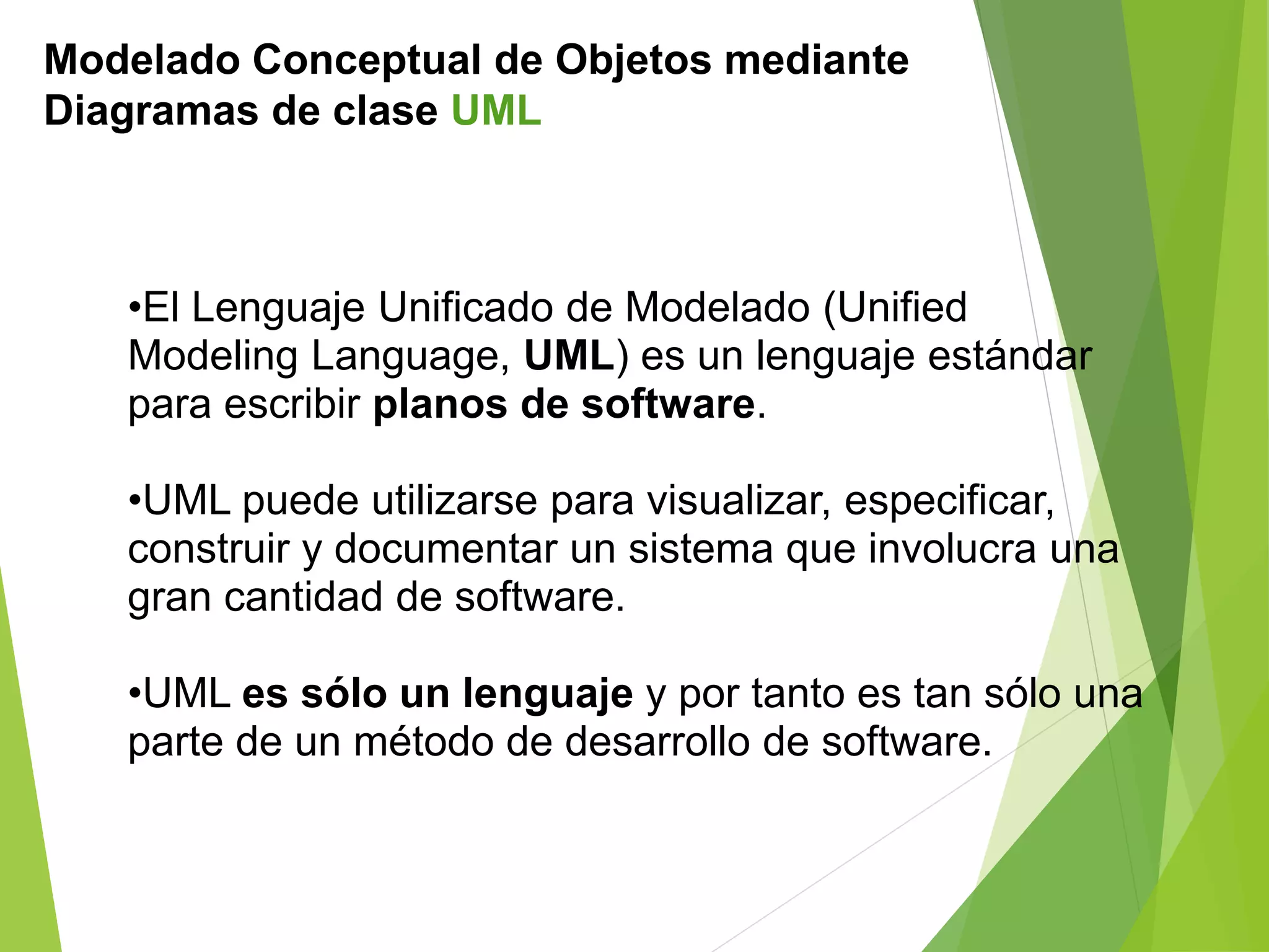 Modelado Conceptual de Objetos mediante
Diagramas de clase UML
•El Lenguaje Unificado de Modelado (Unified
Modeling Language, UML) es un lenguaje estándar
para escribir planos de software.
•UML puede utilizarse para visualizar, especificar,
construir y documentar un sistema que involucra una
gran cantidad de software.
•UML es sólo un lenguaje y por tanto es tan sólo una
parte de un método de desarrollo de software.
 