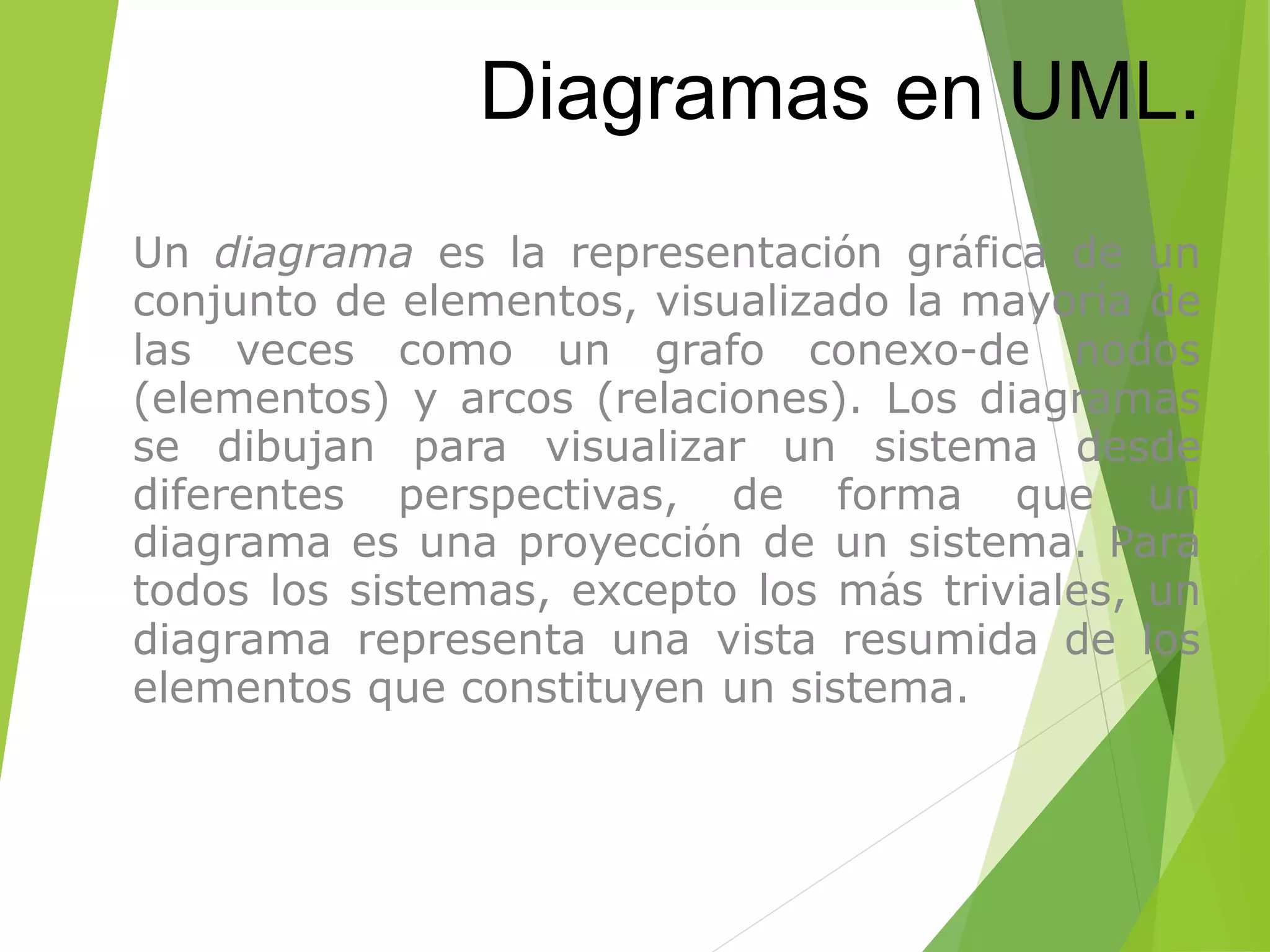 Diagramas en UML.
• Un diagrama es la representación gráfica de un
conjunto de elementos, visualizado la mayoría de
las veces como un grafo conexo-de nodos
(elementos) y arcos (relaciones). Los diagramas
se dibujan para visualizar un sistema desde
diferentes perspectivas, de forma que un
diagrama es una proyección de un sistema. Para
todos los sistemas, excepto los más triviales, un
diagrama representa una vista resumida de los
elementos que constituyen un sistema.
 