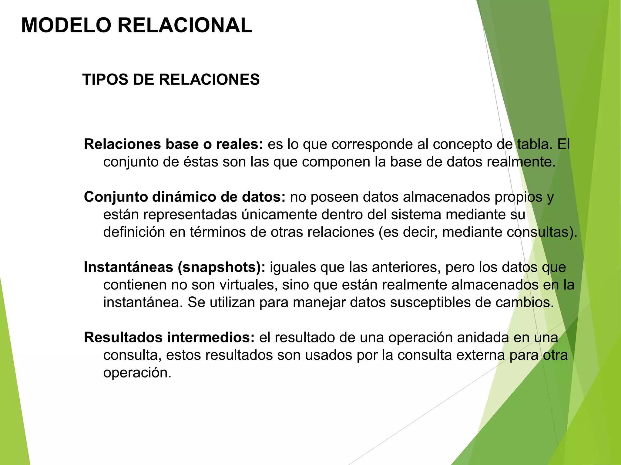 MODELO RELACIONAL
TIPOS DE RELACIONES
Relaciones base o reales: es lo que corresponde al concepto de tabla. El
conjunto de éstas son las que componen la base de datos realmente.
Conjunto dinámico de datos: no poseen datos almacenados propios y
están representadas únicamente dentro del sistema mediante su
definición en términos de otras relaciones (es decir, mediante consultas).
Instantáneas (snapshots): iguales que las anteriores, pero los datos que
contienen no son virtuales, sino que están realmente almacenados en la
instantánea. Se utilizan para manejar datos susceptibles de cambios.
Resultados intermedios: el resultado de una operación anidada en una
consulta, estos resultados son usados por la consulta externa para otra
operación.
 