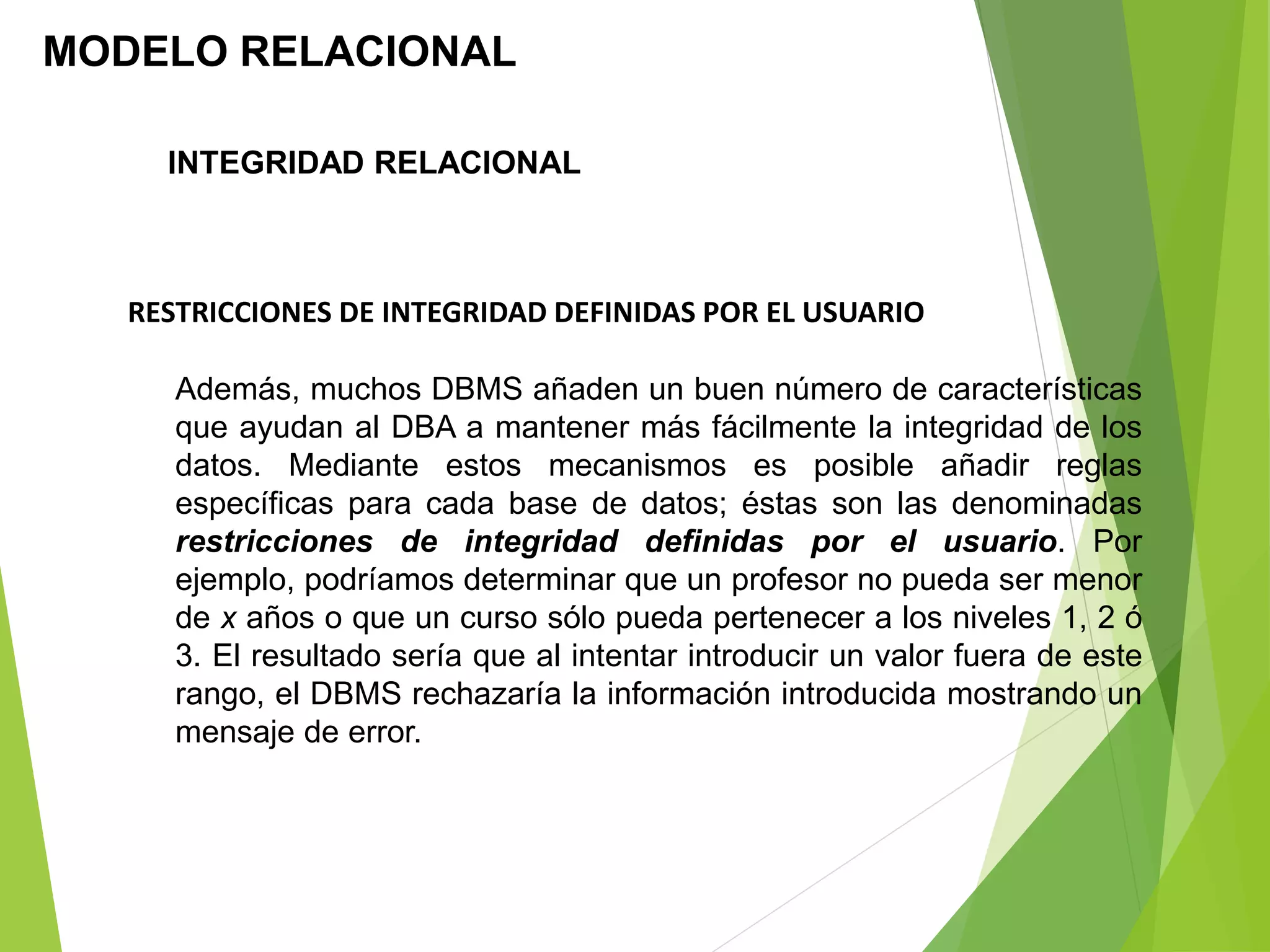 MODELO RELACIONAL
RESTRICCIONES DE INTEGRIDAD DEFINIDAS POR EL USUARIO
Además, muchos DBMS añaden un buen número de características
que ayudan al DBA a mantener más fácilmente la integridad de los
datos. Mediante estos mecanismos es posible añadir reglas
específicas para cada base de datos; éstas son las denominadas
restricciones de integridad definidas por el usuario. Por
ejemplo, podríamos determinar que un profesor no pueda ser menor
de x años o que un curso sólo pueda pertenecer a los niveles 1, 2 ó
3. El resultado sería que al intentar introducir un valor fuera de este
rango, el DBMS rechazaría la información introducida mostrando un
mensaje de error.
INTEGRIDAD RELACIONAL
 