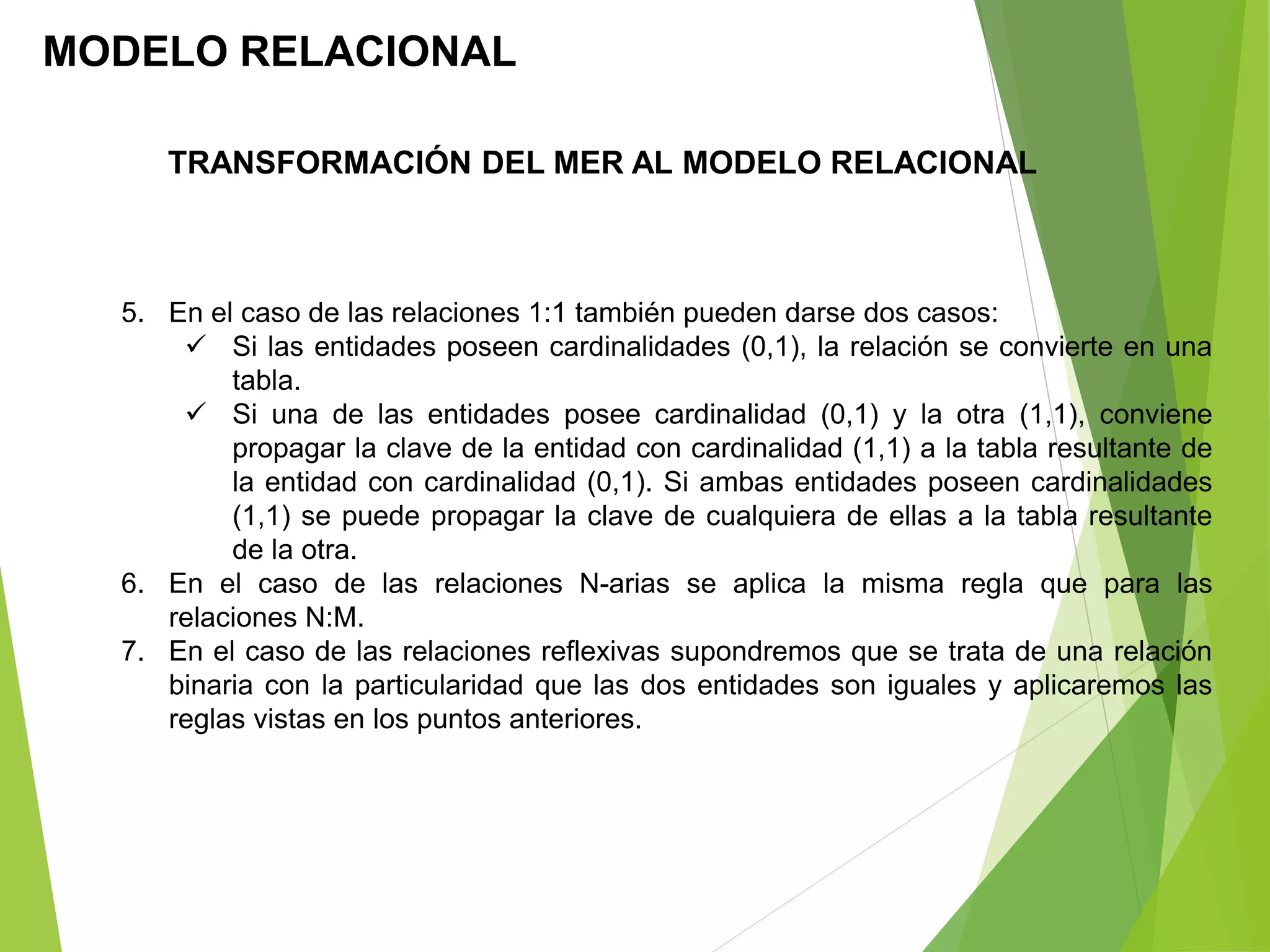 5. En el caso de las relaciones 1:1 también pueden darse dos casos:
 Si las entidades poseen cardinalidades (0,1), la relación se convierte en una
tabla.
 Si una de las entidades posee cardinalidad (0,1) y la otra (1,1), conviene
propagar la clave de la entidad con cardinalidad (1,1) a la tabla resultante de
la entidad con cardinalidad (0,1). Si ambas entidades poseen cardinalidades
(1,1) se puede propagar la clave de cualquiera de ellas a la tabla resultante
de la otra.
6. En el caso de las relaciones N-arias se aplica la misma regla que para las
relaciones N:M.
7. En el caso de las relaciones reflexivas supondremos que se trata de una relación
binaria con la particularidad que las dos entidades son iguales y aplicaremos las
reglas vistas en los puntos anteriores.
MODELO RELACIONAL
TRANSFORMACIÓN DEL MER AL MODELO RELACIONAL
 