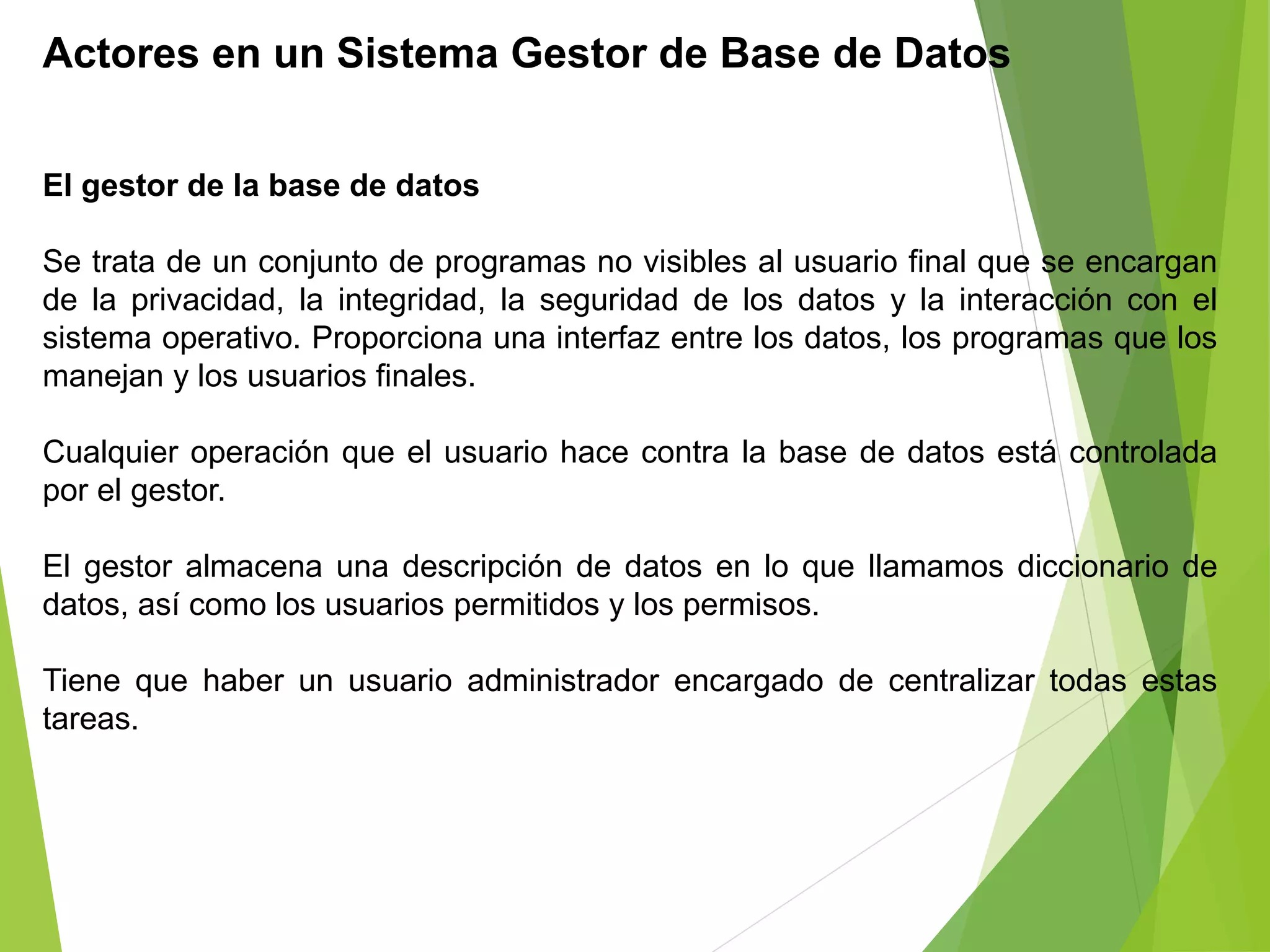 Actores en un Sistema Gestor de Base de Datos
El gestor de la base de datos
Se trata de un conjunto de programas no visibles al usuario final que se encargan
de la privacidad, la integridad, la seguridad de los datos y la interacción con el
sistema operativo. Proporciona una interfaz entre los datos, los programas que los
manejan y los usuarios finales.
Cualquier operación que el usuario hace contra la base de datos está controlada
por el gestor.
El gestor almacena una descripción de datos en lo que llamamos diccionario de
datos, así como los usuarios permitidos y los permisos.
Tiene que haber un usuario administrador encargado de centralizar todas estas
tareas.
 