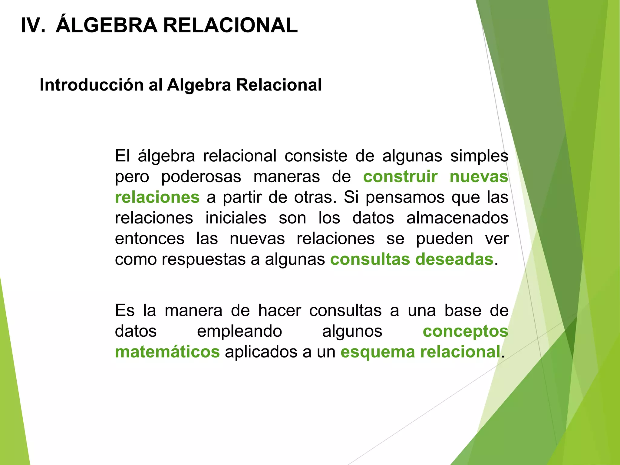 Introducción al Algebra Relacional
IV. ÁLGEBRA RELACIONAL
El álgebra relacional consiste de algunas simples
pero poderosas maneras de construir nuevas
relaciones a partir de otras. Si pensamos que las
relaciones iniciales son los datos almacenados
entonces las nuevas relaciones se pueden ver
como respuestas a algunas consultas deseadas.
Es la manera de hacer consultas a una base de
datos empleando algunos conceptos
matemáticos aplicados a un esquema relacional.
 