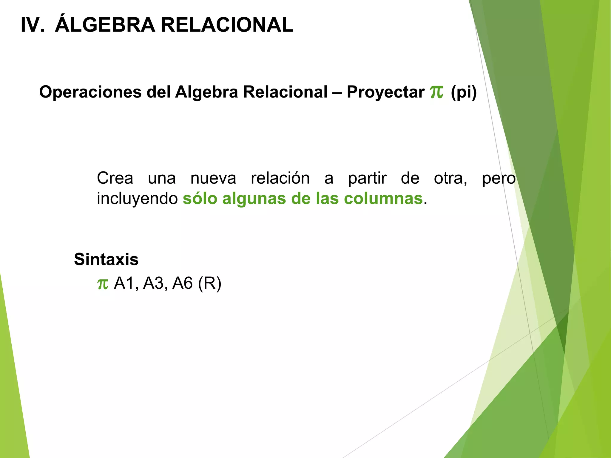 Operaciones del Algebra Relacional – Proyectar  (pi)
IV. ÁLGEBRA RELACIONAL
Crea una nueva relación a partir de otra, pero
incluyendo sólo algunas de las columnas.
Sintaxis
 A1, A3, A6 (R)
 