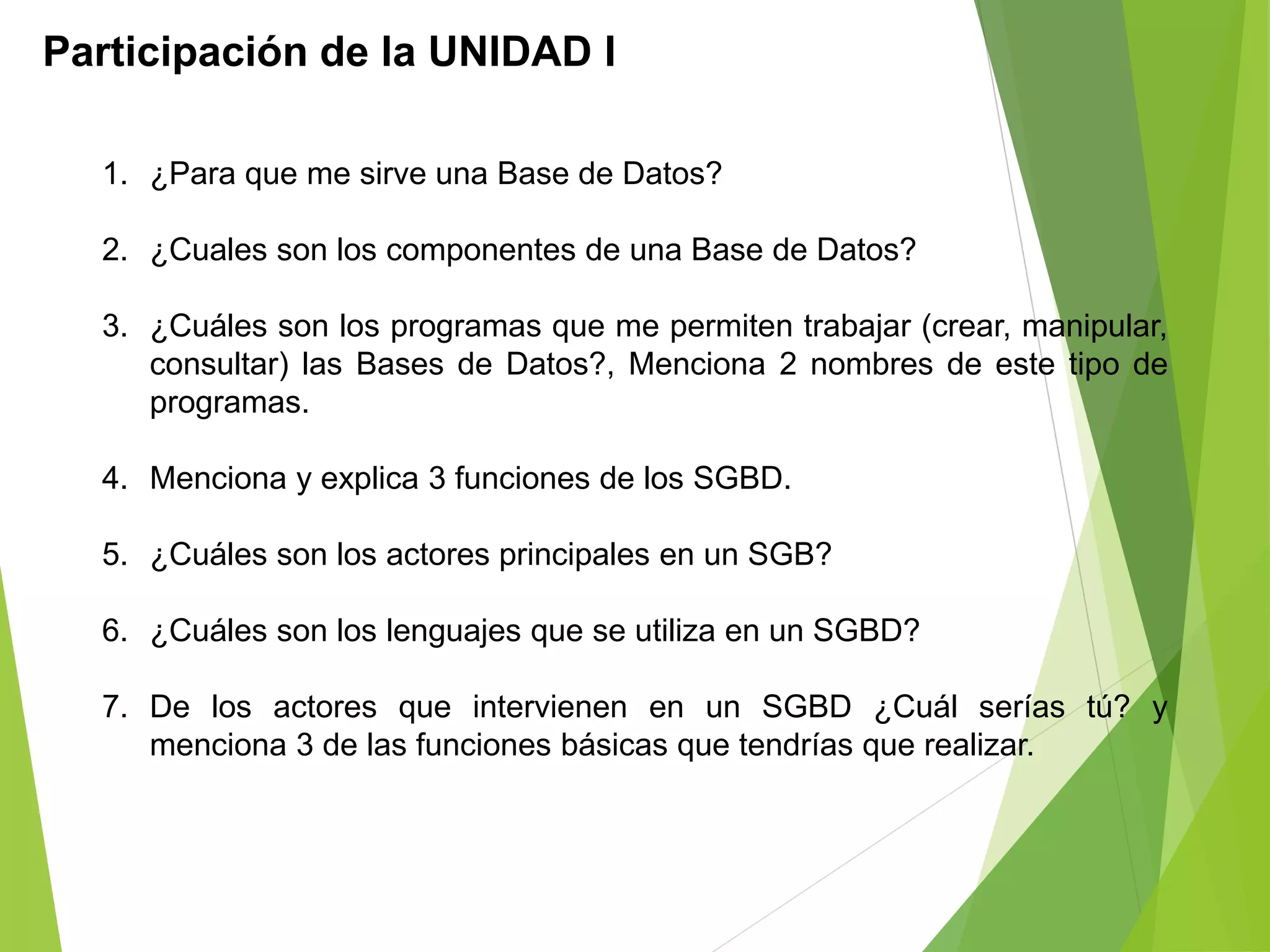 Participación de la UNIDAD I
1. ¿Para que me sirve una Base de Datos?
2. ¿Cuales son los componentes de una Base de Datos?
3. ¿Cuáles son los programas que me permiten trabajar (crear, manipular,
consultar) las Bases de Datos?, Menciona 2 nombres de este tipo de
programas.
4. Menciona y explica 3 funciones de los SGBD.
5. ¿Cuáles son los actores principales en un SGB?
6. ¿Cuáles son los lenguajes que se utiliza en un SGBD?
7. De los actores que intervienen en un SGBD ¿Cuál serías tú? y
menciona 3 de las funciones básicas que tendrías que realizar.
 