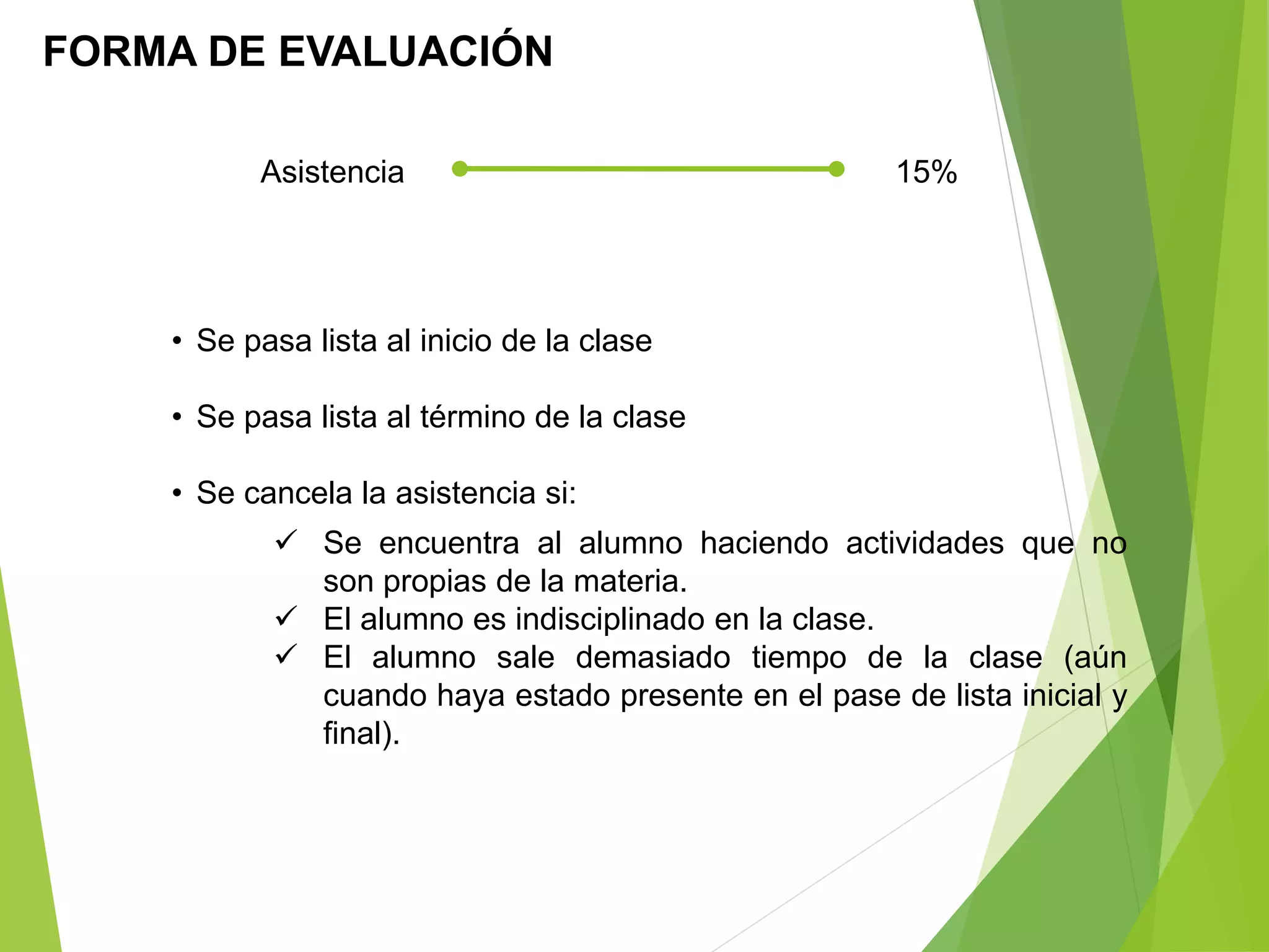 FORMA DE EVALUACIÓN
Asistencia 15%
• Se pasa lista al inicio de la clase
• Se pasa lista al término de la clase
• Se cancela la asistencia si:
 Se encuentra al alumno haciendo actividades que no
son propias de la materia.
 El alumno es indisciplinado en la clase.
 El alumno sale demasiado tiempo de la clase (aún
cuando haya estado presente en el pase de lista inicial y
final).
 