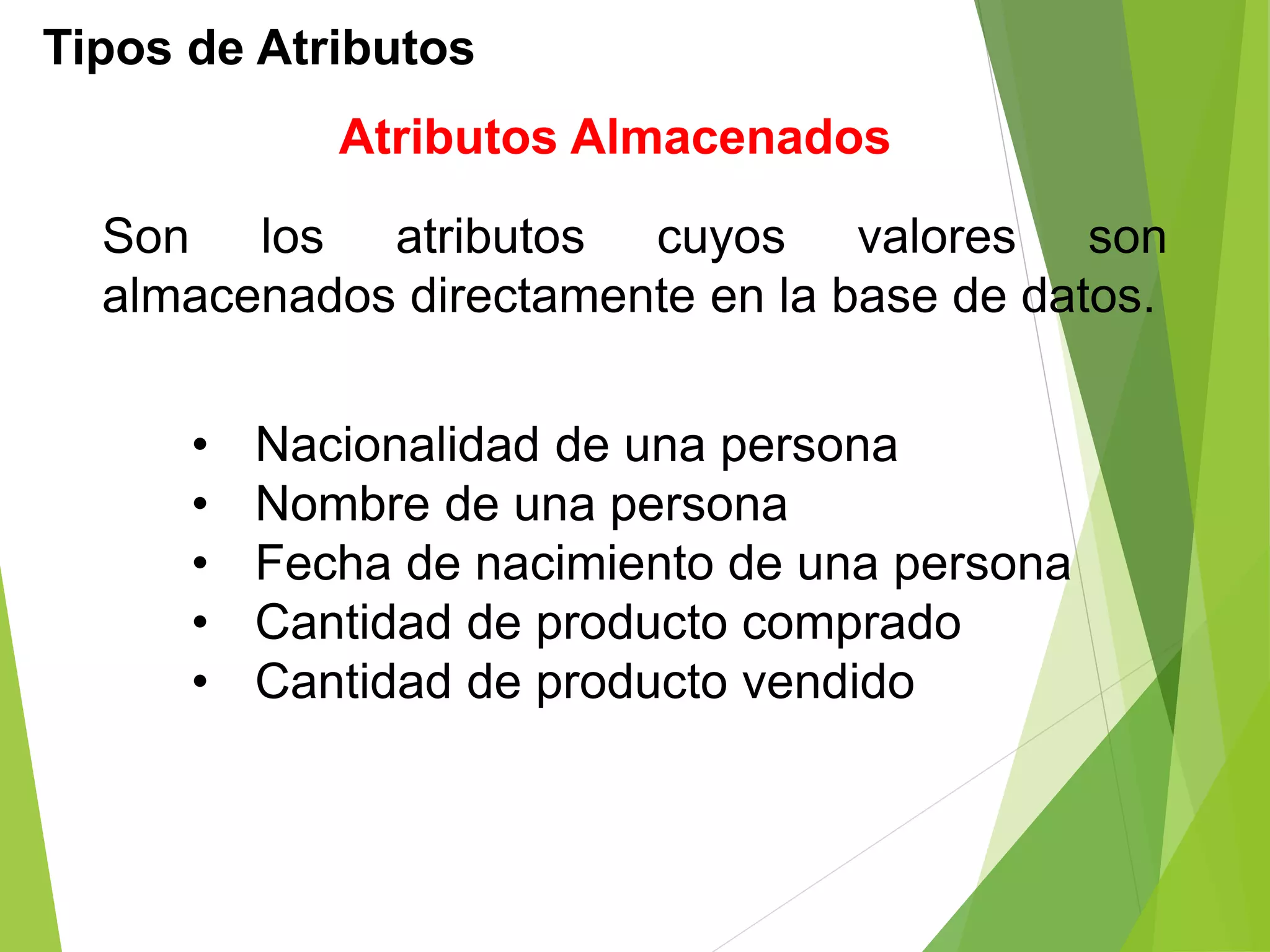 Tipos de Atributos
Atributos Almacenados
Son los atributos cuyos valores son
almacenados directamente en la base de datos.
• Nacionalidad de una persona
• Nombre de una persona
• Fecha de nacimiento de una persona
• Cantidad de producto comprado
• Cantidad de producto vendido
 