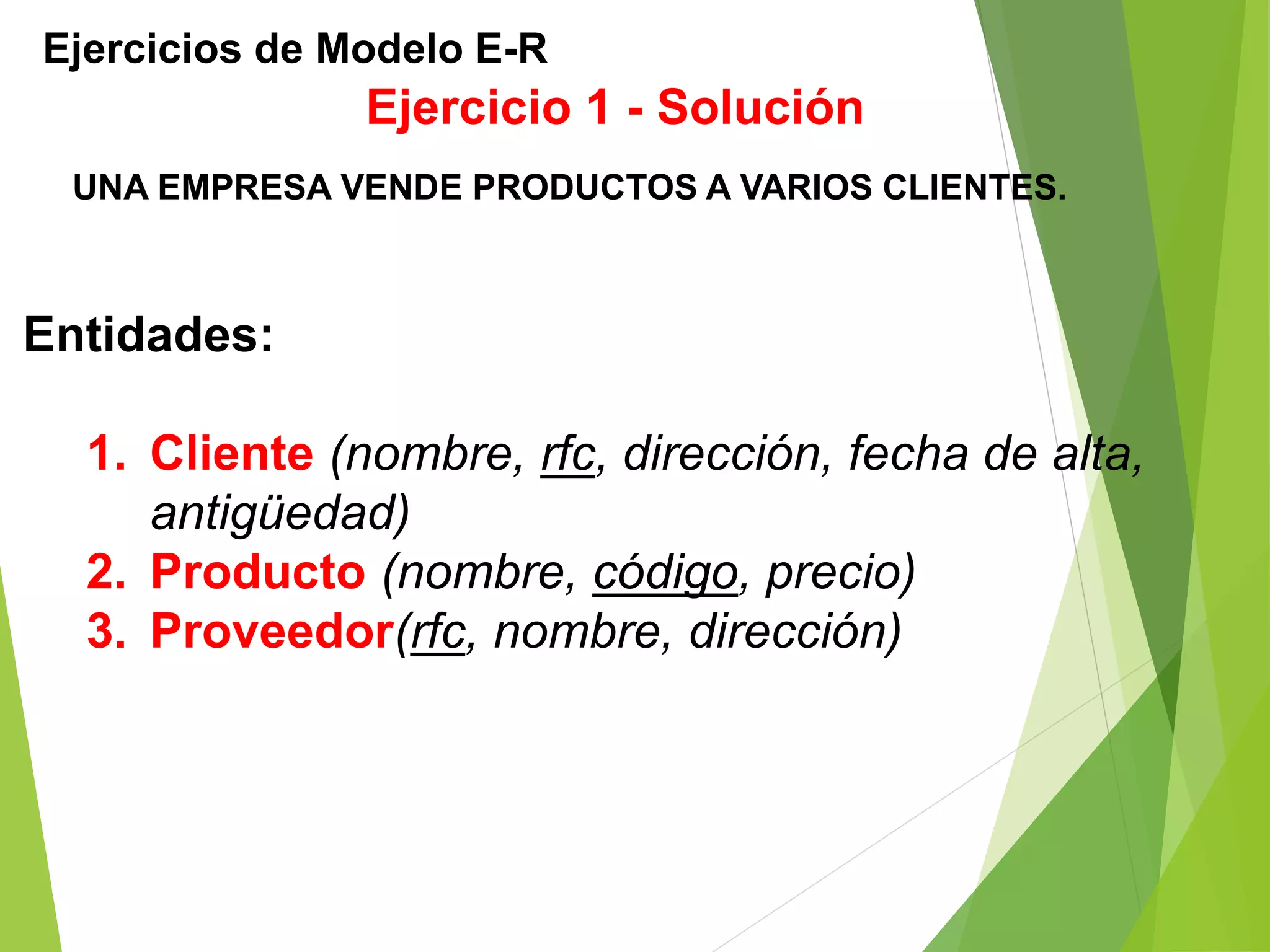Ejercicios de Modelo E-R
UNA EMPRESA VENDE PRODUCTOS A VARIOS CLIENTES.
Ejercicio 1 - Solución
Entidades:
1. Cliente (nombre, rfc, dirección, fecha de alta,
antigüedad)
2. Producto (nombre, código, precio)
3. Proveedor(rfc, nombre, dirección)
 