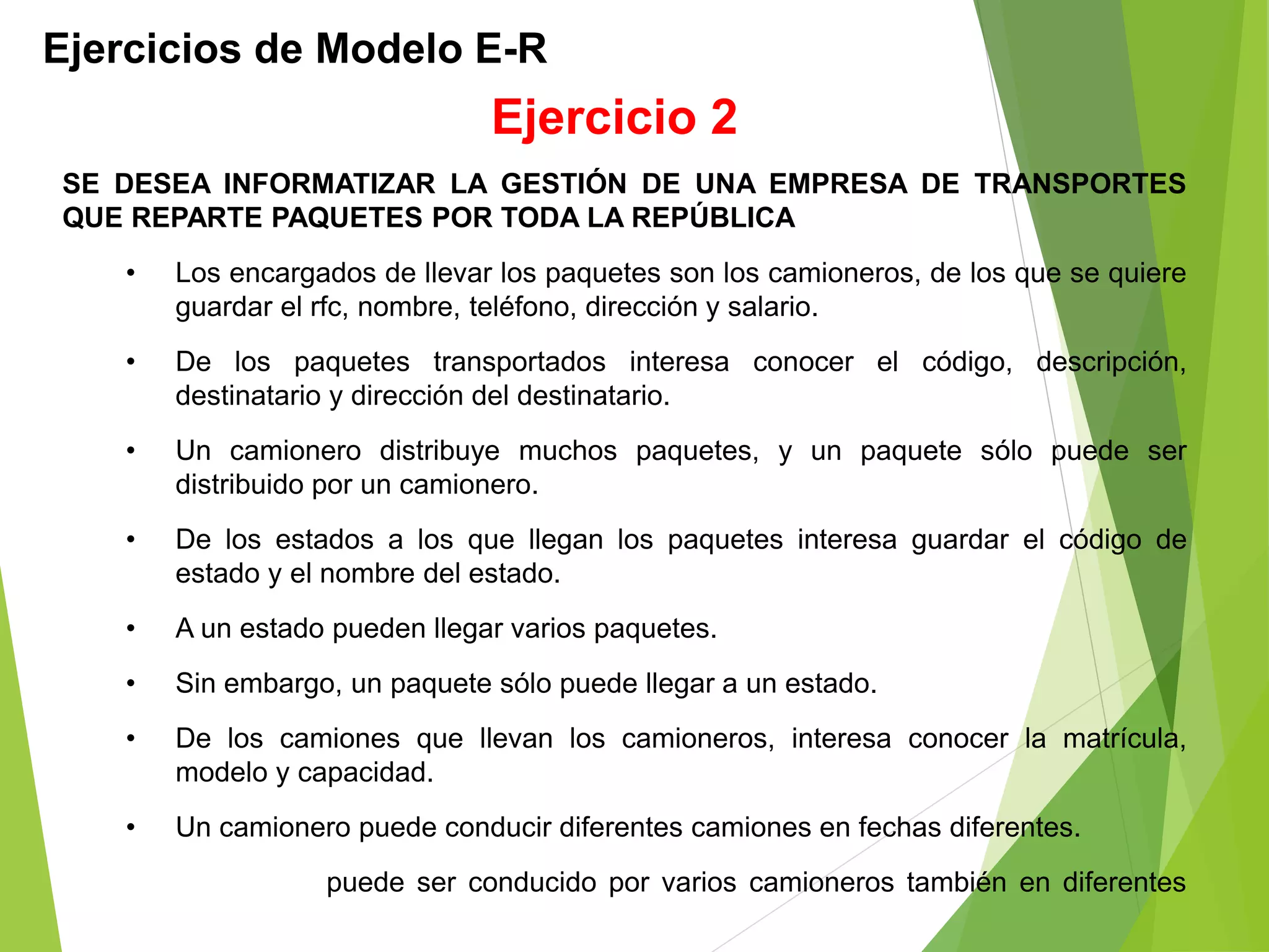 Ejercicios de Modelo E-R
SE DESEA INFORMATIZAR LA GESTIÓN DE UNA EMPRESA DE TRANSPORTES
QUE REPARTE PAQUETES POR TODA LA REPÚBLICA
• Los encargados de llevar los paquetes son los camioneros, de los que se quiere
guardar el rfc, nombre, teléfono, dirección y salario.
• De los paquetes transportados interesa conocer el código, descripción,
destinatario y dirección del destinatario.
• Un camionero distribuye muchos paquetes, y un paquete sólo puede ser
distribuido por un camionero.
• De los estados a los que llegan los paquetes interesa guardar el código de
estado y el nombre del estado.
• A un estado pueden llegar varios paquetes.
• Sin embargo, un paquete sólo puede llegar a un estado.
• De los camiones que llevan los camioneros, interesa conocer la matrícula,
modelo y capacidad.
• Un camionero puede conducir diferentes camiones en fechas diferentes.
• Un camión puede ser conducido por varios camioneros también en diferentes
fechas.
Ejercicio 2
 
