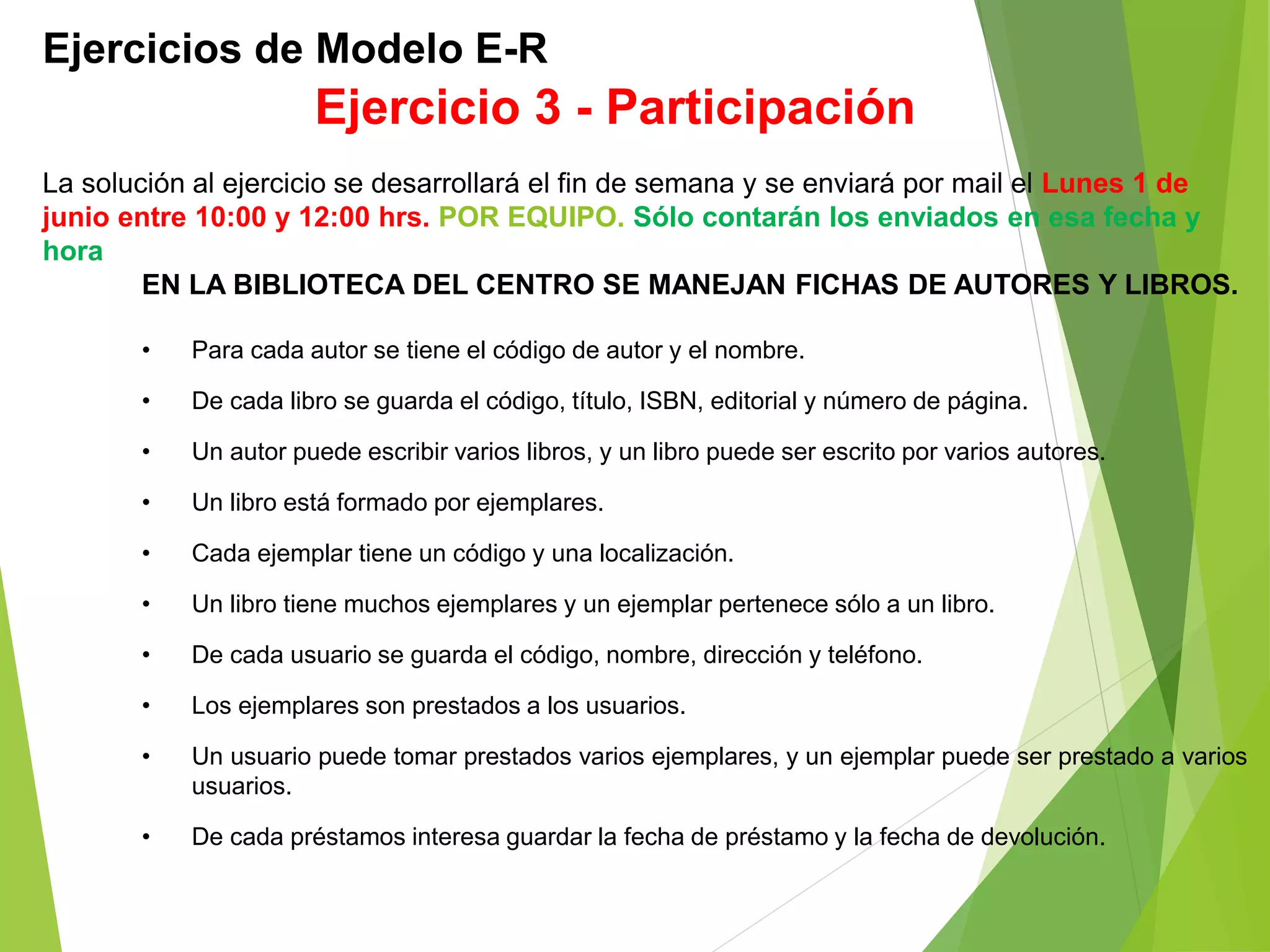 Ejercicios de Modelo E-R
EN LA BIBLIOTECA DEL CENTRO SE MANEJAN FICHAS DE AUTORES Y LIBROS.
• Para cada autor se tiene el código de autor y el nombre.
• De cada libro se guarda el código, título, ISBN, editorial y número de página.
• Un autor puede escribir varios libros, y un libro puede ser escrito por varios autores.
• Un libro está formado por ejemplares.
• Cada ejemplar tiene un código y una localización.
• Un libro tiene muchos ejemplares y un ejemplar pertenece sólo a un libro.
• De cada usuario se guarda el código, nombre, dirección y teléfono.
• Los ejemplares son prestados a los usuarios.
• Un usuario puede tomar prestados varios ejemplares, y un ejemplar puede ser prestado a varios
usuarios.
• De cada préstamos interesa guardar la fecha de préstamo y la fecha de devolución.
Ejercicio 3 - Participación
La solución al ejercicio se desarrollará el fin de semana y se enviará por mail el Lunes 1 de
junio entre 10:00 y 12:00 hrs. POR EQUIPO. Sólo contarán los enviados en esa fecha y
hora
 