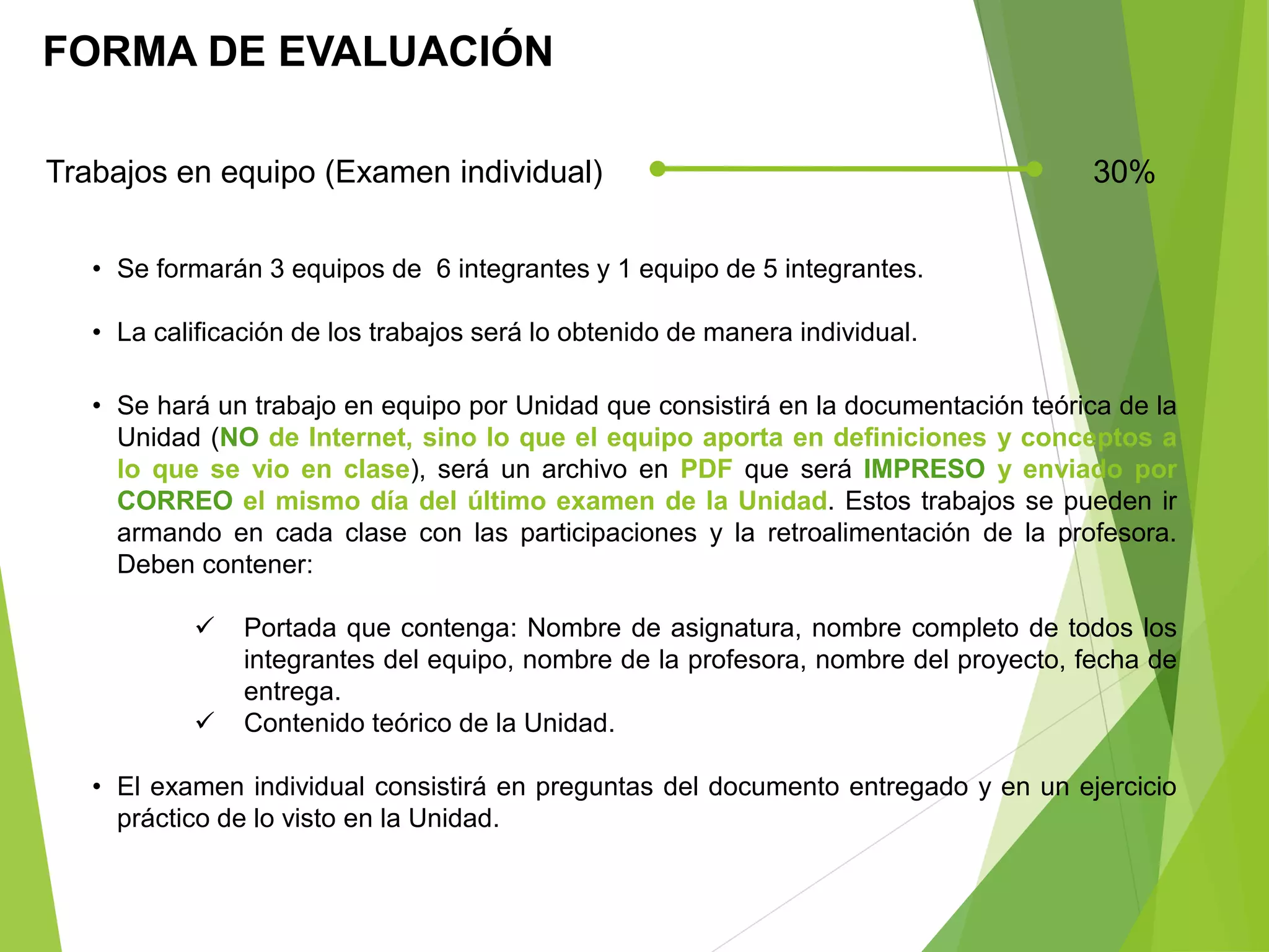 FORMA DE EVALUACIÓN
Trabajos en equipo (Examen individual) 30%
• Se formarán 3 equipos de 6 integrantes y 1 equipo de 5 integrantes.
• La calificación de los trabajos será lo obtenido de manera individual.
• Se hará un trabajo en equipo por Unidad que consistirá en la documentación teórica de la
Unidad (NO de Internet, sino lo que el equipo aporta en definiciones y conceptos a
lo que se vio en clase), será un archivo en PDF que será IMPRESO y enviado por
CORREO el mismo día del último examen de la Unidad. Estos trabajos se pueden ir
armando en cada clase con las participaciones y la retroalimentación de la profesora.
Deben contener:
 Portada que contenga: Nombre de asignatura, nombre completo de todos los
integrantes del equipo, nombre de la profesora, nombre del proyecto, fecha de
entrega.
 Contenido teórico de la Unidad.
• El examen individual consistirá en preguntas del documento entregado y en un ejercicio
práctico de lo visto en la Unidad.
 