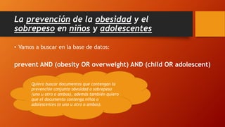La prevención de la obesidad y el
sobrepeso en niños y adolescentes
• Vamos a buscar en la base de datos:
prevent AND (obesity OR overweight) AND (child OR adolescent)
Quiero buscar documentos que contengan la
prevención conjunto obesidad o sobrepeso
(uno u otro o ambos), además también quiero
que el documento contenga niños o
adolescentes (o uno u otro o ambos).
 