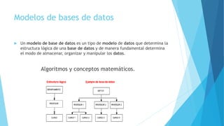 Modelos de bases de datos
 Un modelo de base de datos es un tipo de modelo de datos que determina la
estructura lógica de una base de datos y de manera fundamental determina
el modo de almacenar, organizar y manipular los datos.
Algoritmos y conceptos matemáticos.
 