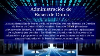 La administración de bases de datos se realiza con un Sistema de Gestión
de Bases de Datos (SGBD) también llamado DBMS (Database
Management System). El DBMS es un conjunto de servicios (aplicaciones
de software) que permite a los distintos usuarios un fácil acceso a la
información y proporciona las herramientas para la manipulación de los
datos encontrados en la base (insertar, eliminar, editar).
Administración de
Bases de Datos
 