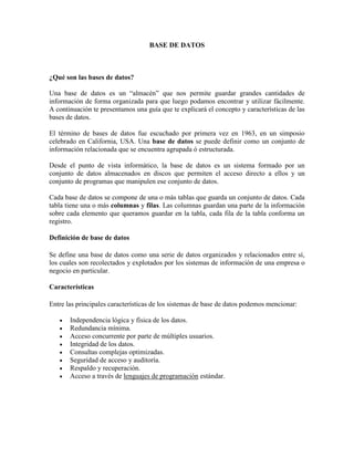 BASE DE DATOS
¿Qué son las bases de datos?
Una base de datos es un “almacén” que nos permite guardar grandes cantidades de
información de forma organizada para que luego podamos encontrar y utilizar fácilmente.
A continuación te presentamos una guía que te explicará el concepto y características de las
bases de datos.
El término de bases de datos fue escuchado por primera vez en 1963, en un simposio
celebrado en California, USA. Una base de datos se puede definir como un conjunto de
información relacionada que se encuentra agrupada ó estructurada.
Desde el punto de vista informático, la base de datos es un sistema formado por un
conjunto de datos almacenados en discos que permiten el acceso directo a ellos y un
conjunto de programas que manipulen ese conjunto de datos.
Cada base de datos se compone de una o más tablas que guarda un conjunto de datos. Cada
tabla tiene una o más columnas y filas. Las columnas guardan una parte de la información
sobre cada elemento que queramos guardar en la tabla, cada fila de la tabla conforma un
registro.
Definición de base de datos
Se define una base de datos como una serie de datos organizados y relacionados entre sí,
los cuales son recolectados y explotados por los sistemas de información de una empresa o
negocio en particular.
Características
Entre las principales características de los sistemas de base de datos podemos mencionar:
 Independencia lógica y física de los datos.
 Redundancia mínima.
 Acceso concurrente por parte de múltiples usuarios.
 Integridad de los datos.
 Consultas complejas optimizadas.
 Seguridad de acceso y auditoría.
 Respaldo y recuperación.
 Acceso a través de lenguajes de programación estándar.
 