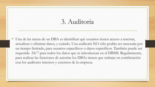 3. Auditoria
• Una de las tareas de un DBA es identificar qué usuarios tienen acceso a insertar,
actualizar o eliminar datos, y cuándo. Una auditoría NO sólo podría ser necesaria por
un tiempo limitado, para usuarios específicos o datos específicos. También puede ser
requerida 24/7 para todos los datos que se introduzcan en el DBMS. Regularmente,
para realizar las funciones de autorías los DBAs tienen que trabajar en combinación
con los auditores internos y externos de la empresa.
 
