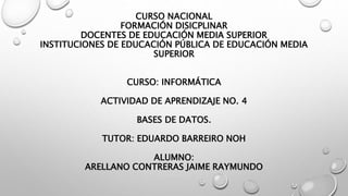 CURSO NACIONAL
FORMACIÓN DISICPLINAR
DOCENTES DE EDUCACIÓN MEDIA SUPERIOR
INSTITUCIONES DE EDUCACIÓN PÚBLICA DE EDUCACIÓN MEDIA
SUPERIOR
CURSO: INFORMÁTICA
ACTIVIDAD DE APRENDIZAJE NO. 4
BASES DE DATOS.
TUTOR: EDUARDO BARREIRO NOH
ALUMNO:
ARELLANO CONTRERAS JAIME RAYMUNDO
 