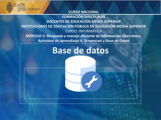 Base de datos
CURSO NACIONAL
FORMACIÓN DISICPLINAR
DOCENTES DE EDUCACIÓN MEDIA SUPERIOR
INSTITUCIONES DE EDUCACIÓN PÚBLICA DE EDUCACIÓN MEDIA SUPERIOR
CURSO: INFORMÁTICA
MÓDULO II: Búsqueda y manejo eficiente de información electrónica.
Actividad de aprendizaje 4. Screencast y Base de Datos
 