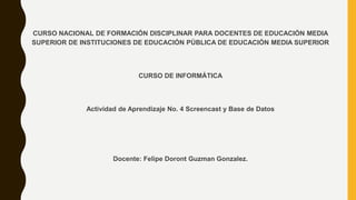 CURSO NACIONAL DE FORMACIÓN DISCIPLINAR PARA DOCENTES DE EDUCACIÓN MEDIA
SUPERIOR DE INSTITUCIONES DE EDUCACIÓN PÚBLICA DE EDUCACIÓN MEDIA SUPERIOR
CURSO DE INFORMÁTICA
Actividad de Aprendizaje No. 4 Screencast y Base de Datos
Docente: Felipe Doront Guzman Gonzalez.
 