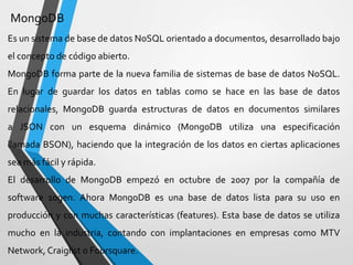 MongoDB
Es un sistema de base de datos NoSQL orientado a documentos, desarrollado bajo
el concepto de código abierto.
MongoDB forma parte de la nueva familia de sistemas de base de datos NoSQL.
En lugar de guardar los datos en tablas como se hace en las base de datos
relacionales, MongoDB guarda estructuras de datos en documentos similares
a JSON con un esquema dinámico (MongoDB utiliza una especificación
llamada BSON), haciendo que la integración de los datos en ciertas aplicaciones
sea más fácil y rápida.
El desarrollo de MongoDB empezó en octubre de 2007 por la compañía de
software 10gen. Ahora MongoDB es una base de datos lista para su uso en
producción y con muchas características (features). Esta base de datos se utiliza
mucho en la industria, contando con implantaciones en empresas como MTV
Network, Craiglist o Foursquare.
 
