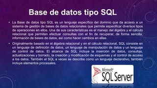 Base de datos tipo SQL
• La Base de datos tipo SQL es un lenguaje específico del dominio que da acceso a un
sistema de gestión de bases de datos relacionales que permite especificar diversos tipos
de operaciones en ellos. Una de sus características es el manejo del álgebra y el cálculo
relacional que permiten efectuar consultas con el fin de recuperar, de forma sencilla,
información de bases de datos, así como hacer cambios en ellas.
• Originalmente basado en el álgebra relacional y en el cálculo relacional, SQL consiste en
un lenguaje de definición de datos, un lenguaje de manipulación de datos y un lenguaje
de control de datos. El alcance de SQL incluye la inserción de datos, consultas,
actualizaciones y borrado, la creación y modificación de esquemas y el control de acceso
a los datos. También el SQL a veces se describe como un lenguaje declarativo, también
incluye elementos procesales.
 