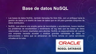 Base de datos NoSQL
• Las bases de datos NoSQL, también llamadas No Solo SQL, son un enfoque hacia la
gestión de datos y el diseño de base de datos que es útil para grandes conjuntos de
datos distribuidos.
• NoSQL, que abarca una amplia gama de tecnologías y arquitecturas, busca resolver
los problemas de escalabilidad y rendimiento de big data que las bases de datos
relacionales no fueron diseñadas para abordar. NoSQL es especialmente útil cuando
una empresa necesita acceder y analizar grandes cantidades de datos no
estructurados o datos que se almacenan de forma remota en varios servidores
virtuales en la nube.
 
