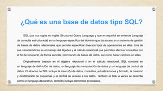¿Qué es una base de datos tipo SQL?
SQL (por sus siglas en inglés Structured Query Language y que en español se entiende Lenguaje
de consulta estructurada) es un lenguaje específico del dominio que da acceso a un sistema de gestión
de bases de datos relacionales que permite especificar diversos tipos de operaciones en ellos. Una de
sus características es el manejo del álgebra y el cálculo relacional que permiten efectuar consultas con
el fin de recuperar, de forma sencilla, información de bases de datos, así como hacer cambios en ellas.
Originalmente basado en el álgebra relacional y en el cálculo relacional, SQL consiste en
un lenguaje de definición de datos, un lenguaje de manipulación de datos y un lenguaje de control de
datos. El alcance de SQL incluye la inserción de datos, consultas, actualizaciones y borrado, la creación
y modificación de esquemas y el control de acceso a los datos. También el SQL a veces se describe
como un lenguaje declarativo, también incluye elementos procesales.
 