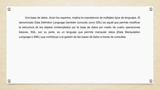 Una base de datos, dicen los expertos, implica la coexistencia de múltiples tipos de lenguajes. El
denominado Data Definition Language (también conocido como DDL) es aquél que permite modificar
la estructura de los objetos contemplados por la base de datos por medio de cuatro operaciones
básicas. SQL, por su parte, es un lenguaje que permite manipular datos (Data Manipulation
Language o DML) que contribuye a la gestión de las bases de datos a través de consultas.
 