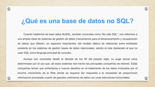 ¿Qué es una base de datos no SQL?
Cuando hablamos de base datos NoSQL, también conocidas como “No sólo SQL”, nos referimos a
una amplia clase de sistemas de gestión de datos (mecanismos para el almacenamiento y recuperación
de datos) que difieren, en aspectos importantes, del modelo clásico de relaciones entre entidades
existente en los sistemas de gestión bases de datos relacionales, siendo el más destacado el que no
usan SQL como lenguaje principal de consulta.
Aunque son conocidas desde la década de los 60 del pasado siglo, su auge actual viene
determinado por el uso que, de estos sistemas han hecho las principales compañías de internet. Estas
compañías tenían que enfrentarse a nuevos desafíos en el tratamiento de los datos motivados por el
enorme crecimiento de la Web donde se requería dar respuesta a la necesidad de proporcionar
información procesada a partir de grandes volúmenes de datos con unas estructuras horizontales.
 