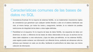 Características comunes de las bases de
datos no SQL
 Consistencia Eventual: En la mayoría de sistemas NoSQL, no se implementan mecanismos rígidos
de consistencia que garanticen que cualquier cambio llevado a cabo en el sistema distribuido sea
visto, al mismo tiempo, por todos los nodos y asegurando, también, la no violación de posibles
restricciones de integridad de los datos u otras reglas definidas.
 Flexibilidad en el esquema: En la mayoría de base de datos NoSQL, los esquemas de datos son
dinámicos; es decir, a diferencia de las bases de datos relacionales en las que, la escritura de los
datos debe adaptarse a unas estructuras y tipos de datos pre-definidos, en los sistemas NoSQL,
cada registro puede contener una información con diferente forma, pudiendo así almacenar sólo los
atributos que interesen en cada uno de ellos, facilitando el polimorfismo de datos bajo una misma
colección de información.
 