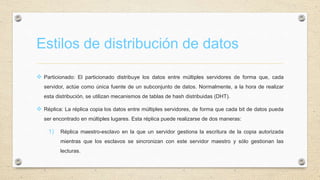 Estilos de distribución de datos
 Particionado: El particionado distribuye los datos entre múltiples servidores de forma que, cada
servidor, actúe como única fuente de un subconjunto de datos. Normalmente, a la hora de realizar
esta distribución, se utilizan mecanismos de tablas de hash distribuidas (DHT).
 Réplica: La réplica copia los datos entre múltiples servidores, de forma que cada bit de datos pueda
ser encontrado en múltiples lugares. Esta réplica puede realizarse de dos maneras:
1) Réplica maestro-esclavo en la que un servidor gestiona la escritura de la copia autorizada
mientras que los esclavos se sincronizan con este servidor maestro y sólo gestionan las
lecturas.
 