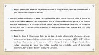 2) Réplica peer-to-peer en la que se permiten escrituras a cualquier nodo y ellos se coordinan entre sí
para sincronizar sus copias de los datos.
 Tolerancia a fallos y Redundancia: Pese a lo que cualquiera pueda pensar cuando se habla de NoSQL, no
todas las tecnologías existentes bajo este paraguas usan el mismo modelo de datos ya que, al ser sistemas
altamente especializados, la idoneidad particular de una base de datos NoSQL dependerá del problema a
resolver. Así a todo, podemos agrupar los diferentes modelos de datos usados en sistemas NoSQL en cuatro
grandes categorías:
1) Base de datos de Documentos: Este tipo de base de datos almacena la información como un
documento, usando para habitualmente para ello una estructura simple como JSON, BSON o XML y
donde se utiliza una clave única para cada registro. Este tipo de implementación permite, además de
realizar búsquedas por clave–valor, realizar consultas más avanzadas sobre el contenidodel
documento. Son las bases de datos NoSQL más versátiles.
 