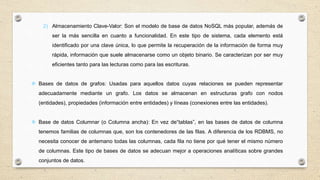 2) Almacenamiento Clave-Valor: Son el modelo de base de datos NoSQL más popular, además de
ser la más sencilla en cuanto a funcionalidad. En este tipo de sistema, cada elemento está
identificado por una clave única, lo que permite la recuperación de la información de forma muy
rápida, información que suele almacenarse como un objeto binario. Se caracterizan por ser muy
eficientes tanto para las lecturas como para las escrituras.
 Bases de datos de grafos: Usadas para aquellos datos cuyas relaciones se pueden representar
adecuadamente mediante un grafo. Los datos se almacenan en estructuras grafo con nodos
(entidades), propiedades (información entre entidades) y líneas (conexiones entre las entidades).
 Base de datos Columnar (o Columna ancha): En vez de“tablas”, en las bases de datos de columna
tenemos familias de columnas que, son los contenedores de las filas. A diferencia de los RDBMS, no
necesita conocer de antemano todas las columnas, cada fila no tiene por qué tener el mismo número
de columnas. Este tipo de bases de datos se adecuan mejor a operaciones analíticas sobre grandes
conjuntos de datos.
 