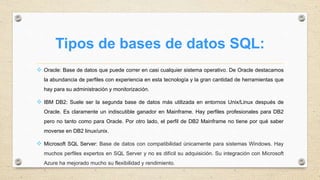 Tipos de bases de datos SQL:
 Oracle: Base de datos que puede correr en casi cualquier sistema operativo. De Oracle destacamos
la abundancia de perfiles con experiencia en esta tecnología y la gran cantidad de herramientas que
hay para su administración y monitorización.
 IBM DB2: Suele ser la segunda base de datos más utilizada en entornos Unix/Linux después de
Oracle. Es claramente un indiscutible ganador en Mainframe. Hay perfiles profesionales para DB2
pero no tanto como para Oracle. Por otro lado, el perfil de DB2 Mainframe no tiene por qué saber
moverse en DB2 linux/unix.
 Microsoft SQL Server: Base de datos con compatibilidad únicamente para sistemas Windows. Hay
muchos perfiles expertos en SQL Server y no es difícil su adquisición. Su integración con Microsoft
Azure ha mejorado mucho su flexibilidad y rendimiento.
 