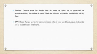  Teradata: Destaca sobre los demás tipos de bases de datos por su capacidad de
almacenamiento y de análisis de datos. Suele ser utilizado en grandes instalaciones de Big
Data.
 SAP Sybase: Aunque ya no vive los momentos de éxito de hace una década, sigue destacando
por su escalabilidad y rendimiento.
 