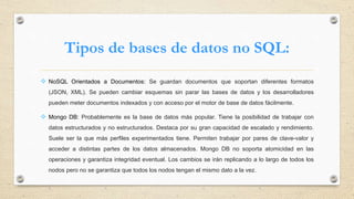 Tipos de bases de datos no SQL:
 NoSQL Orientados a Documentos: Se guardan documentos que soportan diferentes formatos
(JSON, XML). Se pueden cambiar esquemas sin parar las bases de datos y los desarrolladores
pueden meter documentos indexados y con acceso por el motor de base de datos fácilmente.
 Mongo DB: Probablemente es la base de datos más popular. Tiene la posibilidad de trabajar con
datos estructurados y no estructurados. Destaca por su gran capacidad de escalado y rendimiento.
Suele ser la que más perfiles experimentados tiene. Permiten trabajar por pares de clave-valor y
acceder a distintas partes de los datos almacenados. Mongo DB no soporta atomicidad en las
operaciones y garantiza integridad eventual. Los cambios se irán replicando a lo largo de todos los
nodos pero no se garantiza que todos los nodos tengan el mismo dato a la vez.
 