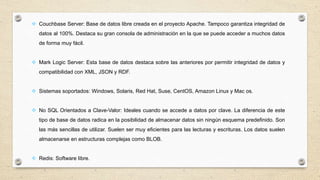  Couchbase Server: Base de datos libre creada en el proyecto Apache. Tampoco garantiza integridad de
datos al 100%. Destaca su gran consola de administración en la que se puede acceder a muchos datos
de forma muy fácil.
 Mark Logic Server: Esta base de datos destaca sobre las anteriores por permitir integridad de datos y
compatibilidad con XML, JSON y RDF.
 Sistemas soportados: Windows, Solaris, Red Hat, Suse, CentOS, Amazon Linux y Mac os.
 No SQL Orientados a Clave-Valor: Ideales cuando se accede a datos por clave. La diferencia de este
tipo de base de datos radica en la posibilidad de almacenar datos sin ningún esquema predefinido. Son
las más sencillas de utilizar. Suelen ser muy eficientes para las lecturas y escrituras. Los datos suelen
almacenarse en estructuras complejas como BLOB.
 Redis: Software libre.
 
