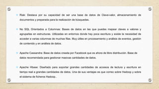  Riak: Destaca por su capacidad de ser una base de datos de Clave-valor, almacenamiento de
documentos y preparada para la realización de búsquedas.
 No SQL Orientados a Columnas: Bases de datos en las que puedes mapear claves a valores y
agruparlas en estructuras. Utilizadas en entornos donde hay poca escritura y existe la necesidad de
acceder a varias columnas de muchas filas. Muy útiles en procesamiento y análisis de eventos, gestión
de contenido y en análisis de datos.
 Apache Cassandra: Base de datos creada por Facebook que es ahora de libre distribución. Base de
datos recomendada para gestionar masivas cantidades de datos.
 Apache Hbase: Diseñado para soportar grandes cantidades de accesos de lectura y escritura en
tiempo real a grandes cantidades de datos. Una de sus ventajas es que correo sobre Hadoop y sobre
el sistema de ficheros Hadoop..
 