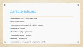 Características:
 Independencia lógica y física de los datos.
 Redundancia mínima.
 Acceso concurrente por parte de múltiples usuarios.
 Integridad de los datos.
 Consultas complejas optimizadas.
 Seguridad de acceso y auditoría.
 Respaldo y recuperación.
 Acceso a través de lenguajes de programación estándar.
 