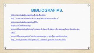 BIBLIOGRAFIAS.
https://es.wikipedia.org/wiki/Base_de_datos
http://www.maestrosdelweb.com/que-son-las-bases-de-datos/
https://es.wikipedia.org/wiki/SQL
https://definicion.de/sql/
https://blog.pandorafms.org/es/tipos-de-bases-de-datos-y-las-mejores-bases-de-datos-del-
2016/
https://blogs.oracle.com/uncafeconoracle/qu-es-una-base-de-datos-nosql
http://www.gitmedio.com/gitmedio/7-sistemas-gestores-base-de-datos/
 