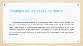 Ventajas de las bases de datos:
 Control sobre la redundancia de datos:
Los sistemas de ficheros almacenan varias copias de los mismos datos en ficheros distintos. Esto
hace que se desperdicie espacio de almacenamiento, además de provocar la falta de consistencia de
datos. En los sistemas de bases de datos todos estos ficheros están integrados, por lo que no se
almacenan varias copias de los mismos datos. Sin embargo, en una base de datos no se puede
eliminar la redundancia completamente, ya que en ocasiones es necesaria para modelar las relaciones
entre los datos.
 