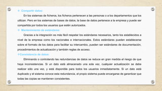  Compartir datos:
En los sistemas de ficheros, los ficheros pertenecen a las personas o a los departamentos que los
utilizan. Pero en los sistemas de bases de datos, la base de datos pertenece a la empresa y puede ser
compartida por todos los usuarios que estén autorizados.
 Mantenimiento de estándares:
Gracias a la integración es más fácil respetar los estándares necesarios, tanto los establecidos a
nivel de la empresa como los nacionales e internacionales. Estos estándares pueden establecerse
sobre el formato de los datos para facilitar su intercambio, pueden ser estándares de documentación,
procedimientos de actualización y también reglas de acceso.
Consistencia de datos:
Eliminando o controlando las redundancias de datos se reduce en gran medida el riesgo de que
haya inconsistencias. Si un dato está almacenado una sola vez, cualquier actualización se debe
realizar sólo una vez, y está disponible para todos los usuarios inmediatamente. Si un dato está
duplicado y el sistema conoce esta redundancia, el propio sistema puede encargarse de garantizar que
todas las copias se mantienen consistentes.
 