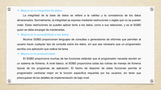  Mejora en la integridad de datos:
La integridad de la base de datos se refiere a la validez y la consistencia de los datos
almacenados. Normalmente, la integridad se expresa mediante restricciones o reglas que no se pueden
violar. Estas restricciones se pueden aplicar tanto a los datos, como a sus relaciones, y es el SGBD
quien se debe encargar de mantenerlas.
 Mejora en la accesibilidad a los datos:
Muchos SGBD proporcionan lenguajes de consultas o generadores de informes que permiten al
usuario hacer cualquier tipo de consulta sobre los datos, sin que sea necesario que un programador
escriba una aplicación que realice tal tarea.
 Mejora en la productividad:
El SGBD proporciona muchas de las funciones estándar que el programador necesita escribir en
un sistema de ficheros. A nivel básico, el SGBD proporciona todas las rutinas de manejo de ficheros
típicas de los programas de aplicación. El hecho de disponer de estas funciones permite al
programador centrarse mejor en la función específica requerida por los usuarios, sin tener que
preocuparse de los detalles de implementación de bajo nivel.
 