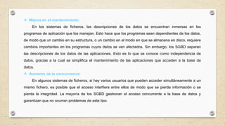  Mejora en el mantenimiento:
En los sistemas de ficheros, las descripciones de los datos se encuentran inmersas en los
programas de aplicación que los manejan. Esto hace que los programas sean dependientes de los datos,
de modo que un cambio en su estructura, o un cambio en el modo en que se almacena en disco, requiere
cambios importantes en los programas cuyos datos se ven afectados. Sin embargo, los SGBD separan
las descripciones de los datos de las aplicaciones. Esto es lo que se conoce como independencia de
datos, gracias a la cual se simplifica el mantenimiento de las aplicaciones que acceden a la base de
datos.
 Aumento de la concurrencia:
En algunos sistemas de ficheros, si hay varios usuarios que pueden acceder simultáneamente a un
mismo fichero, es posible que el acceso interfiera entre ellos de modo que se pierda información o se
pierda la integridad. La mayoría de los SGBD gestionan el acceso concurrente a la base de datos y
garantizan que no ocurran problemas de este tipo.
 