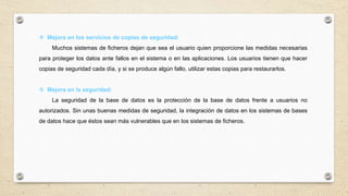  Mejora en los servicios de copias de seguridad:
Muchos sistemas de ficheros dejan que sea el usuario quien proporcione las medidas necesarias
para proteger los datos ante fallos en el sistema o en las aplicaciones. Los usuarios tienen que hacer
copias de seguridad cada día, y si se produce algún fallo, utilizar estas copias para restaurarlos.
 Mejora en la seguridad:
La seguridad de la base de datos es la protección de la base de datos frente a usuarios no
autorizados. Sin unas buenas medidas de seguridad, la integración de datos en los sistemas de bases
de datos hace que éstos sean más vulnerables que en los sistemas de ficheros.
 