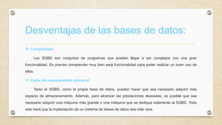 Desventajas de las bases de datos:
 Complejidad:
Los SGBD son conjuntos de programas que pueden llegar a ser complejos con una gran
funcionalidad. Es preciso comprender muy bien esta funcionalidad para poder realizar un buen uso de
ellos.
 Coste del equipamiento adicional:
Tanto el SGBD, como la propia base de datos, pueden hacer que sea necesario adquirir más
espacio de almacenamiento. Además, para alcanzar las prestaciones deseadas, es posible que sea
necesario adquirir una máquina más grande o una máquina que se dedique solamente al SGBD. Todo
esto hará que la implantación de un sistema de bases de datos sea más cara.
 