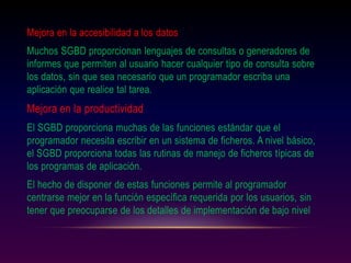 Mejora en la accesibilidad a los datos
Muchos SGBD proporcionan lenguajes de consultas o generadores de
informes que permiten al usuario hacer cualquier tipo de consulta sobre
los datos, sin que sea necesario que un programador escriba una
aplicación que realice tal tarea.
Mejora en la productividad
El SGBD proporciona muchas de las funciones estándar que el
programador necesita escribir en un sistema de ficheros. A nivel básico,
el SGBD proporciona todas las rutinas de manejo de ficheros típicas de
los programas de aplicación.
El hecho de disponer de estas funciones permite al programador
centrarse mejor en la función específica requerida por los usuarios, sin
tener que preocuparse de los detalles de implementación de bajo nivel
 