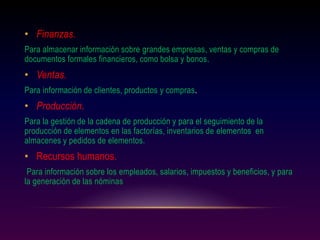 • Finanzas.
Para almacenar información sobre grandes empresas, ventas y compras de
documentos formales financieros, como bolsa y bonos.
• Ventas.
Para información de clientes, productos y compras.
• Producción.
Para la gestión de la cadena de producción y para el seguimiento de la
producción de elementos en las factorías, inventarios de elementos en
almacenes y pedidos de elementos.
• Recursos humanos.
Para información sobre los empleados, salarios, impuestos y beneficios, y para
la generación de las nóminas
 
